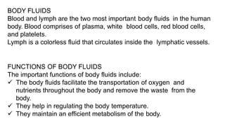BODY FLUIDS
Blood and lymph are the two most important body fluids in the human
body. Blood comprises of plasma, white blood cells, red blood cells,
and platelets.
Lymph is a colorless fluid that circulates inside the lymphatic vessels.
FUNCTIONS OF BODY FLUIDS
The important functions of body fluids include:
 The body fluids facilitate the transportation of oxygen and
nutrients throughout the body and remove the waste from the
body.
 They help in regulating the body temperature.
 They maintain an efficient metabolism of the body.
 