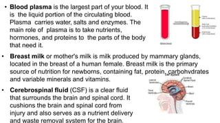 • Blood plasma is the largest part of your blood. It
is the liquid portion of the circulating blood.
Plasma carries water, salts and enzymes. The
main role of plasma is to take nutrients,
hormones, and proteins to the parts of the body
that need it.
• Breast milk or mother's milk is milk produced by mammary glands,
located in the breast of a human female. Breast milk is the primary
source of nutrition for newborns, containing fat, protein, carbohydrates
and variable minerals and vitamins.
• Cerebrospinal fluid (CSF) is a clear fluid
that surrounds the brain and spinal cord. It
cushions the brain and spinal cord from
injury and also serves as a nutrient delivery
and waste removal system for the brain.
 