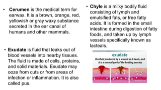 • Cerumen is the medical term for
earwax. It is a brown, orange, red,
yellowish or gray waxy substance
secreted in the ear canal of
humans and other mammals.
• Chyle is a milky bodily fluid
consisting of lymph and
emulsified fats, or free fatty
acids. It is formed in the small
intestine during digestion of fatty
foods, and taken up by lymph
vessels specifically known as
lacteals.
• Exudate is fluid that leaks out of
blood vessels into nearby tissues.
The fluid is made of cells, proteins,
and solid materials. Exudate may
ooze from cuts or from areas of
infection or inflammation. It is also
called pus.
 