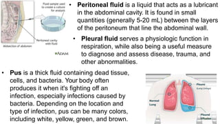 • Peritoneal fluid is a liquid that acts as a lubricant
in the abdominal cavity. It is found in small
quantities (generally 5-20 mL) between the layers
of the peritoneum that line the abdominal wall.
• Pleural fluid serves a physiologic function in
respiration, while also being a useful measure
to diagnose and assess disease, trauma, and
other abnormalities.
• Pus is a thick fluid containing dead tissue,
cells, and bacteria. Your body often
produces it when it's fighting off an
infection, especially infections caused by
bacteria. Depending on the location and
type of infection, pus can be many colors,
including white, yellow, green, and brown.
 