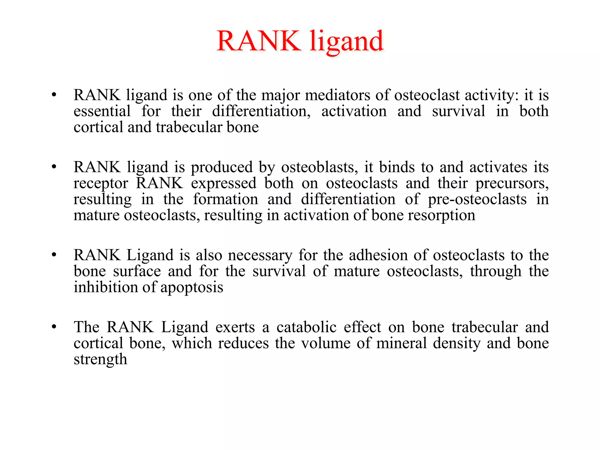 RANK ligand
• RANK ligand is one of the major mediators of osteoclast activity: it is
essential for their differentiation, activation and survival in both
cortical and trabecular bone
• RANK ligand is produced by osteoblasts, it binds to and activates its
receptor RANK expressed both on osteoclasts and their precursors,
resulting in the formation and differentiation of pre-osteoclasts in
mature osteoclasts, resulting in activation of bone resorption
• RANK Ligand is also necessary for the adhesion of osteoclasts to the
bone surface and for the survival of mature osteoclasts, through the
inhibition of apoptosis
• The RANK Ligand exerts a catabolic effect on bone trabecular and
cortical bone, which reduces the volume of mineral density and bone
strength
 