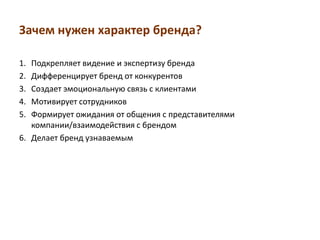 Зачем нужен характер бренда?

1. Подкрепляет видение и экспертизу бренда
2. Дифференцирует бренд от конкурентов
3. Создает эмоциональную связь с клиентами
4. Мотивирует сотрудников
5. Формирует ожидания от общения с представителями
   компании/взаимодействия с брендом
6. Делает бренд узнаваемым
 