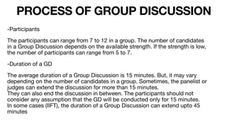 PROCESS OF GROUP DISCUSSION
-Participants

The participants can range from 7 to 12 in a group. The number of candidates
in a Group Discussion depends on the available strength. If the strength is low,
the number of participants can range from 5 to 7.

-Duration of a GD

The average duration of a Group Discussion is 15 minutes. But, it may vary
depending on the number of candidates in a group. Sometimes, the panelist or
judges can extend the discussion for more than 15 minutes.
They can also end the discussion in between. The participants should not
consider any assumption that the GD will be conducted only for 15 minutes.
In some cases (IIFT), the duration of a Group Discussion can extend upto 45
minutes
 
