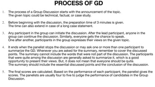 1. The process of a Group Discussion starts with the announcement of the topic.
The given topic could be technical, factual, or case study.

2. Before beginning with the discussion, the preparation time of 3 minutes is given.
The time can also extend in case of a long case statement.

3. Any participant in the group can initiate the discussion. After the lead participant, anyone in the
group can continue the discussion. Similarly, everyone gets the chance to speak.
One after another, participants in the group expresses their views on the given topic.

4. It ends when the panelist stops the discussion or may ask one or more than one participant to
summarize the GD. Whenever you are asked for the summary, remember to cover the discussed
points. The summary cannot include the words that were not part of the discussion. The participants
that were quite among the discussion are generally asked to summarize it, which is a good
opportunity to present their views. But, it does not mean that everyone should be quite.
The summary should include the essential discussed points and the conclusion of the discussion.

5. The
fi
nal scores are calculated. Based on the performance of each participant, the panelist gives the
scores. The panelists are usually four to
fi
ve to judge the performance of candidates in the Group
Discussion.
PROCESS OF GD
 