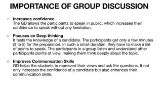 IMPORTANCE OF GROUP DISCUSSION
◦ Increases con
fi
dence 
The GD allows the participants to speak in public, which increases their
con
fi
dence to speak without any hesitation.

◦ Focuses on Deep thinking 
It tests the knowledge of a candidate. The participants get only a few minutes
(3 to 5) for the preparation. In such a small duration, they have to make a list
of points to speak. The participants in a group listen and understand other
participants points of view, making them think deeply about the topic.

◦ Improves Communication Skills 
GD helps the students to represent their views and ask the questions. It not
only increases the con
fi
dence of a candidate but also enhances their
communication skills.

 