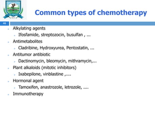Common types of chemotherapy
 Alkylating agents
 Ifosfamide, streptozocin, busulfan , ...
 Antimetabolites
 Cladribine, Hydroxyurea, Pentostatin, ...
 Antitumor antibiotic
 Dactinomycin, bleomycin, mithramycin,...
 Plant alkaloids (mitotic inhibitors)
 Ixabepilone, vinblastine ,....
 Hormonal agent
 Tamoxifen, anastrozole, letrozole, ....
 Immunotherapy
46
 