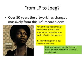 From LP to Jpeg?
• Over 50 years the artwork has changed
massively from this 12” record sleeve.
Part of the appeal amongst
vinyl lovers is the album
artwork and many became
works of art in themselves.
It allowed designers a big
canvas to work on.
But it also gave more to the fans: who
played on what, notes from the artist ,
song lyrics etc!
 