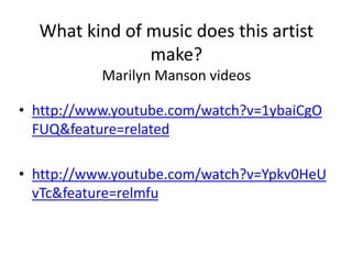 What kind of music does this artist
make?
Marilyn Manson videos
• http://www.youtube.com/watch?v=1ybaiCgO
FUQ&feature=related
• http://www.youtube.com/watch?v=Ypkv0HeU
vTc&feature=relmfu
 