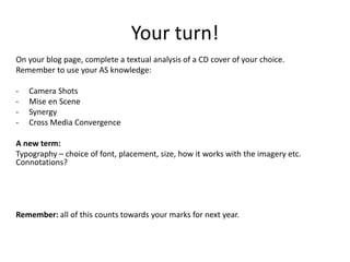Your turn!
On your blog page, complete a textual analysis of a CD cover of your choice.
Remember to use your AS knowledge:
- Camera Shots
- Mise en Scene
- Synergy
- Cross Media Convergence
A new term:
Typography – choice of font, placement, size, how it works with the imagery etc.
Connotations?
Remember: all of this counts towards your marks for next year.
 