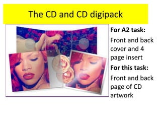 The CD and CD digipack
For A2 task:
Front and back
cover and 4
page insert
For this task:
Front and back
page of CD
artwork
 