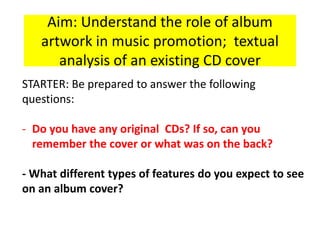 Aim: Understand the role of album
artwork in music promotion; textual
analysis of an existing CD cover
STARTER: Be prepared to answer the following
questions:
- Do you have any original CDs? If so, can you
remember the cover or what was on the back?
- What different types of features do you expect to see
on an album cover?
 