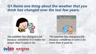 Q1.Name one thing about the weather that you
think has changed over the last few years.
The weather has changed a bit
because sometimes it is hotter for
longer than it used to be.
The weather has changed a bit
because sometimes it rains a lot
more than it used to.
 