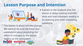 Lesson Purpose and Intention
● Explain to the students that this
lesson is about reading scientific
texts and how important reading is
for learning and when answering
questions.
The lesson is about climate change.
We want to be sure we know and
understand about predicting the
effect of changes to the abiotic
factors on the ecosystem.
 