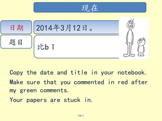 Copy the date and title in your notebook.
Make sure that you commented in red after
my green comments.
Your papers are stuck in.
比bǐ
现在
日期
题目
2014年3月12日。
比bǐ
 