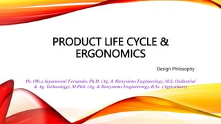 PRODUCT LIFE CYCLE &
ERGONOMICS
Design Philosophy
Dr. (Ms.) Jayaruwani Fernando, Ph.D. (Ag. & Biosystems Engineering), M.S. (Industrial
& Ag. Technology), M.Phil. (Ag. & Biosystems Engineering), B.Sc. (Agriculture)
 