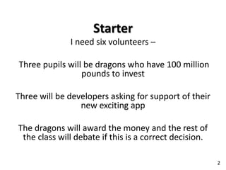 Starter
I need six volunteers –
Three pupils will be dragons who have 100 million
pounds to invest
Three will be developers asking for support of their
new exciting app
The dragons will award the money and the rest of
the class will debate if this is a correct decision.
2
 