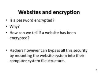 Websites and encryption
• Is a password encrypted?
• Why?
• How can we tell if a website has been
encrypted?
• Hackers however can bypass all this security
by mounting the website system into their
computer system file structure.
7
 