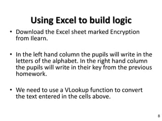 Using Excel to build logic
• Download the Excel sheet marked Encryption
from Ilearn.
• In the left hand column the pupils will write in the
letters of the alphabet. In the right hand column
the pupils will write in their key from the previous
homework.
• We need to use a VLookup function to convert
the text entered in the cells above.
8
 