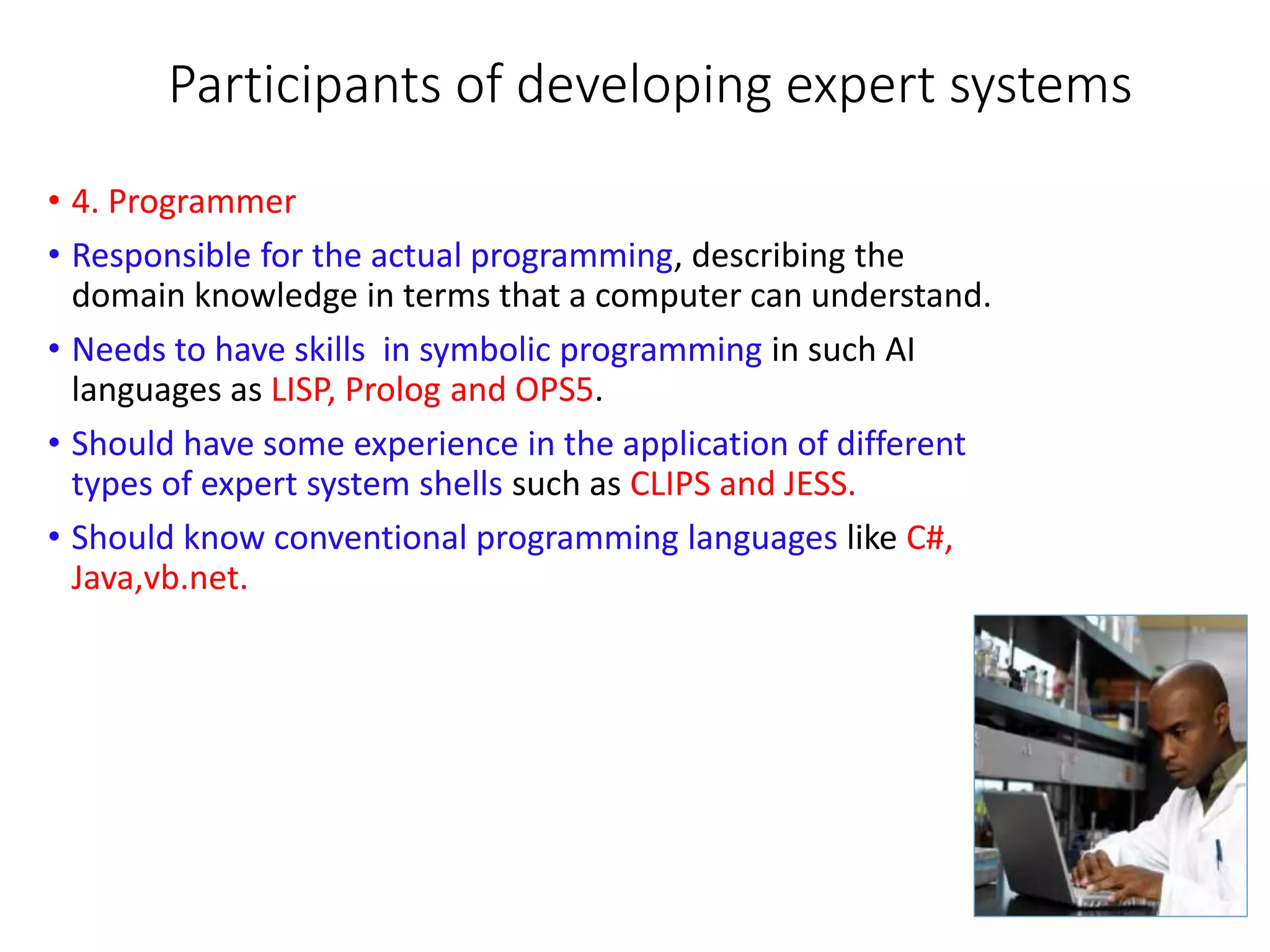 Participants of developing expert systems
• 4. Programmer
• Responsible for the actual programming, describing the
domain knowledge in terms that a computer can understand.
• Needs to have skills in symbolic programming in such AI
languages as LISP, Prolog and OPS5.
• Should have some experience in the application of different
types of expert system shells such as CLIPS and JESS.
• Should know conventional programming languages like C#,
Java,vb.net.
 