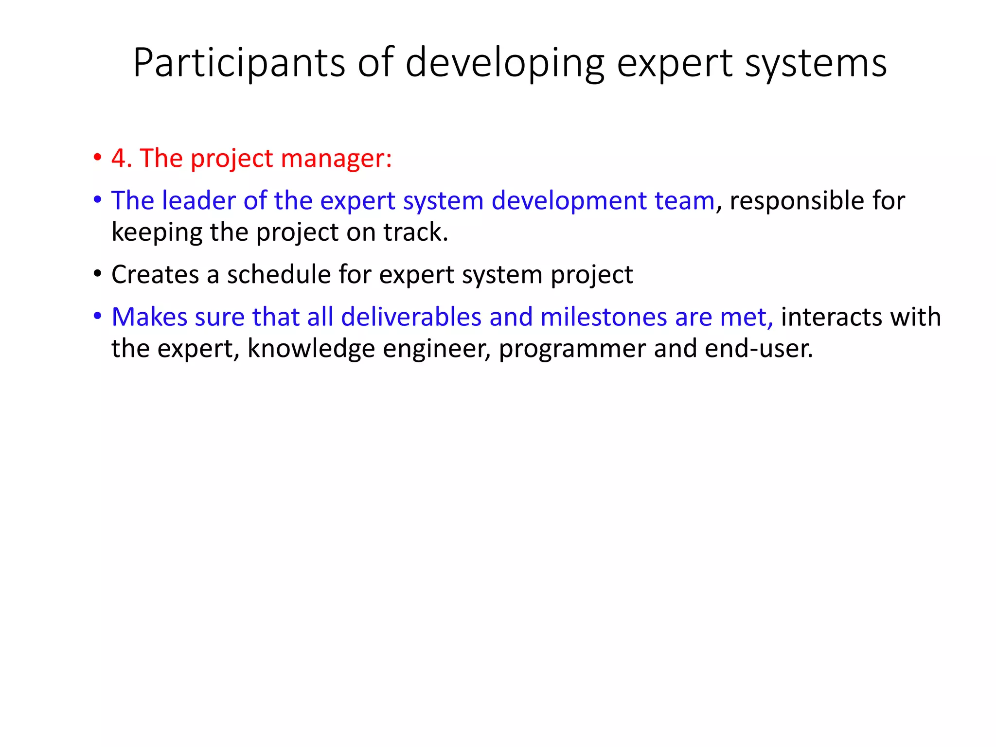 Participants of developing expert systems
• 4. The project manager:
• The leader of the expert system development team, responsible for
keeping the project on track.
• Creates a schedule for expert system project
• Makes sure that all deliverables and milestones are met, interacts with
the expert, knowledge engineer, programmer and end-user.
 