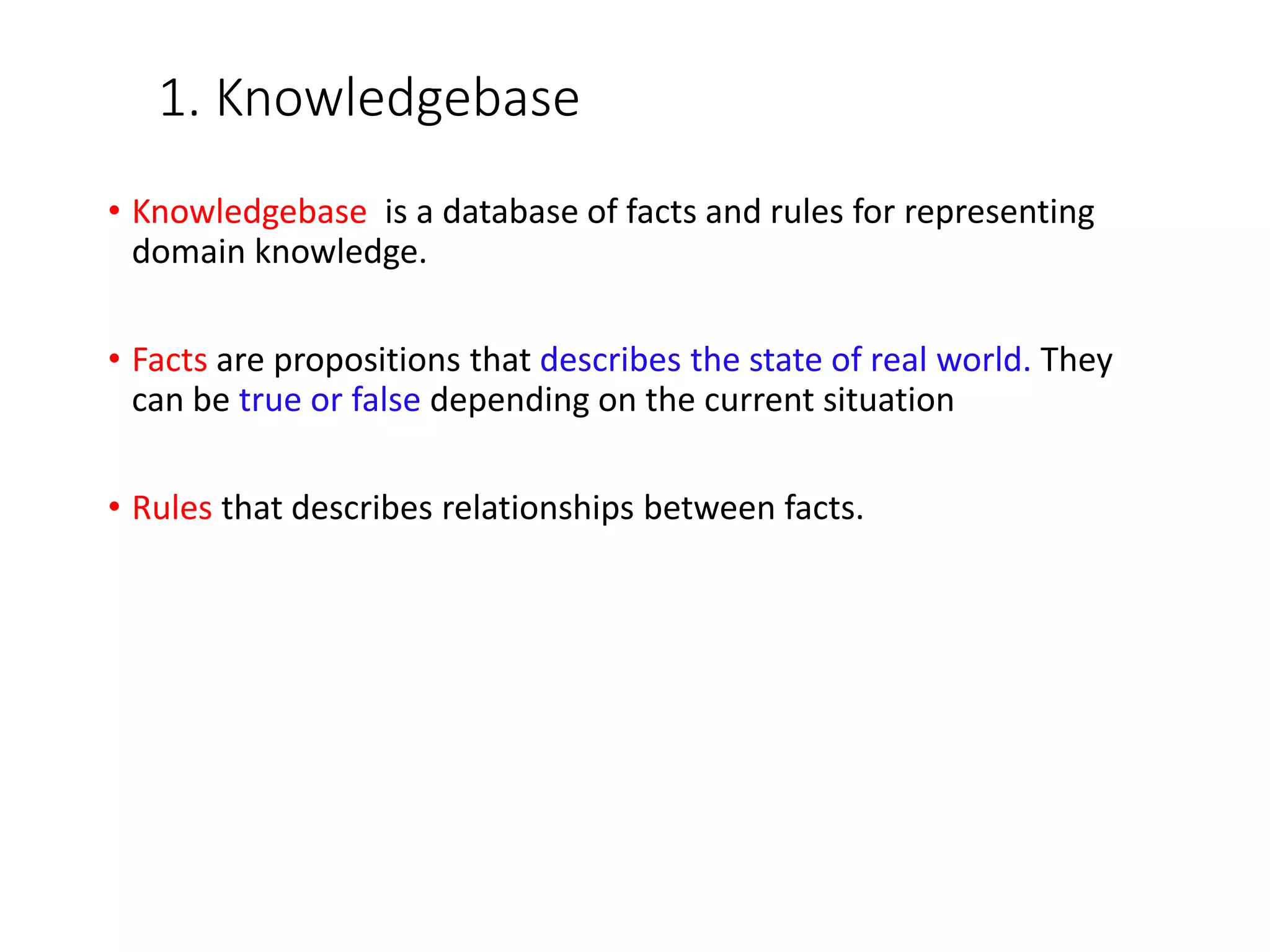1. Knowledgebase
• Knowledgebase is a database of facts and rules for representing
domain knowledge.
• Facts are propositions that describes the state of real world. They
can be true or false depending on the current situation
• Rules that describes relationships between facts.
 