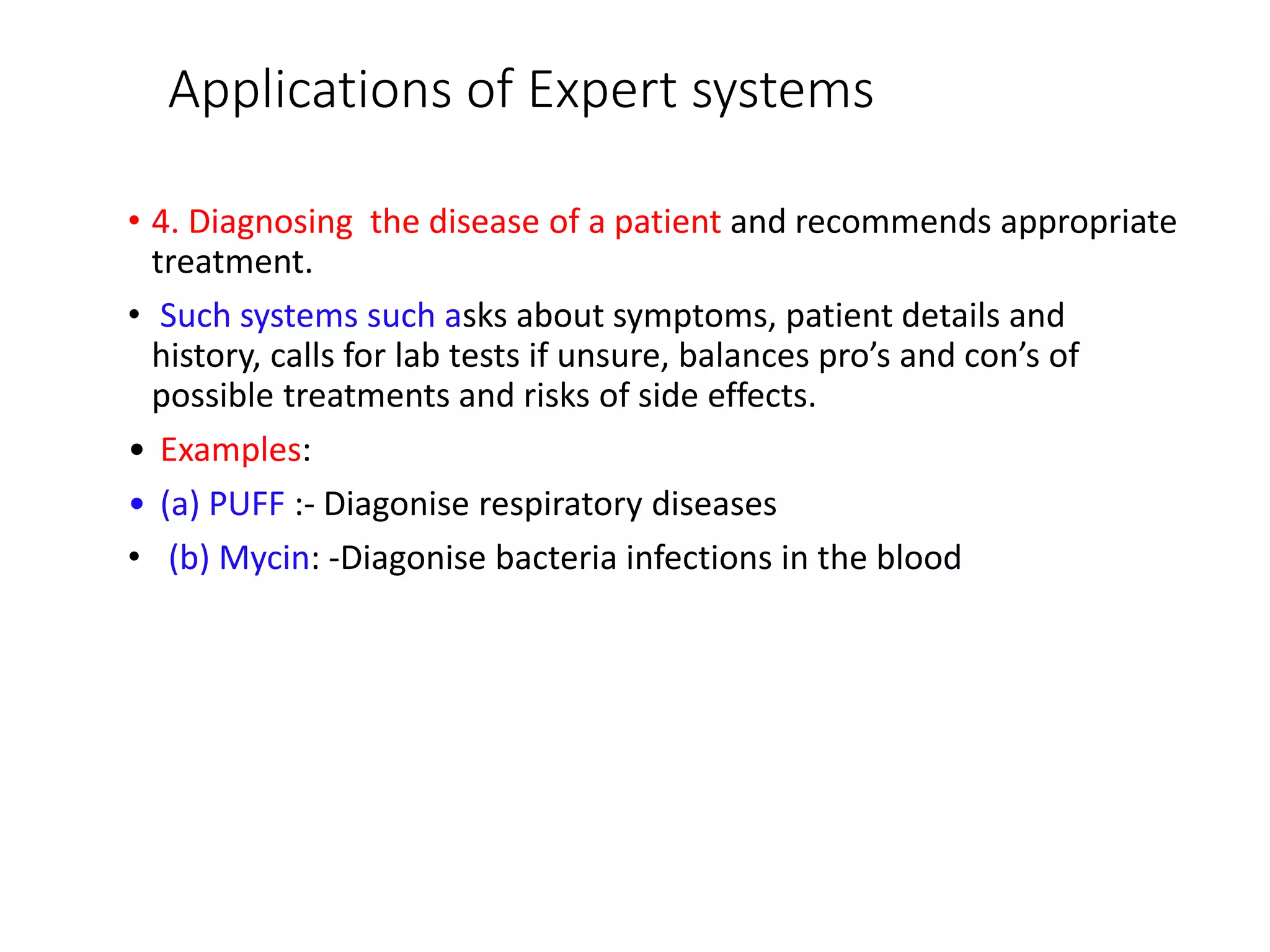 Applications of Expert systems
• 4. Diagnosing the disease of a patient and recommends appropriate
treatment.
• Such systems such asks about symptoms, patient details and
history, calls for lab tests if unsure, balances pro’s and con’s of
possible treatments and risks of side effects.
• Examples:
• (a) PUFF :- Diagonise respiratory diseases
• (b) Mycin: -Diagonise bacteria infections in the blood
 