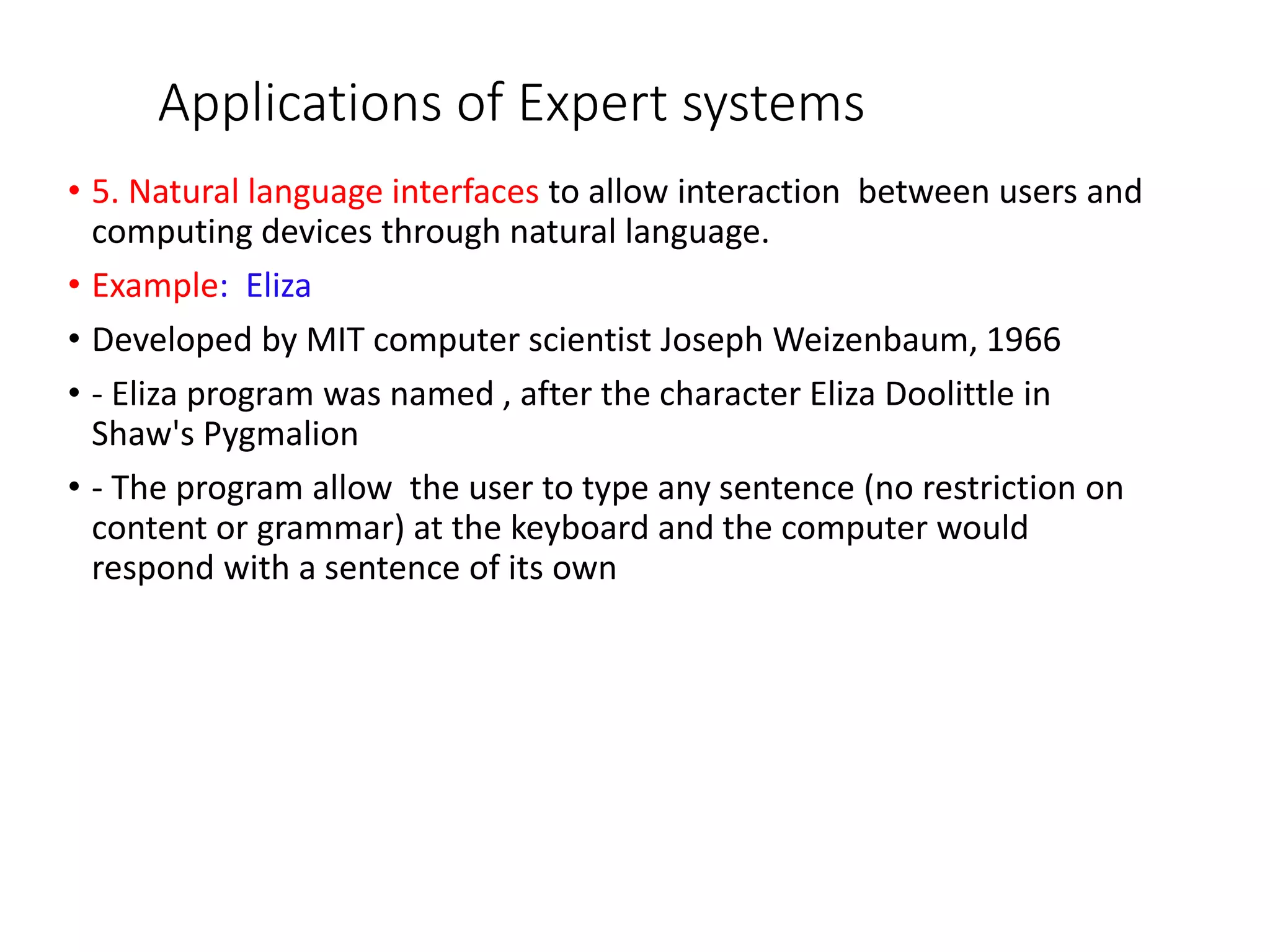 Applications of Expert systems
• 5. Natural language interfaces to allow interaction between users and
computing devices through natural language.
• Example: Eliza
• Developed by MIT computer scientist Joseph Weizenbaum, 1966
• - Eliza program was named , after the character Eliza Doolittle in
Shaw's Pygmalion
• - The program allow the user to type any sentence (no restriction on
content or grammar) at the keyboard and the computer would
respond with a sentence of its own
 