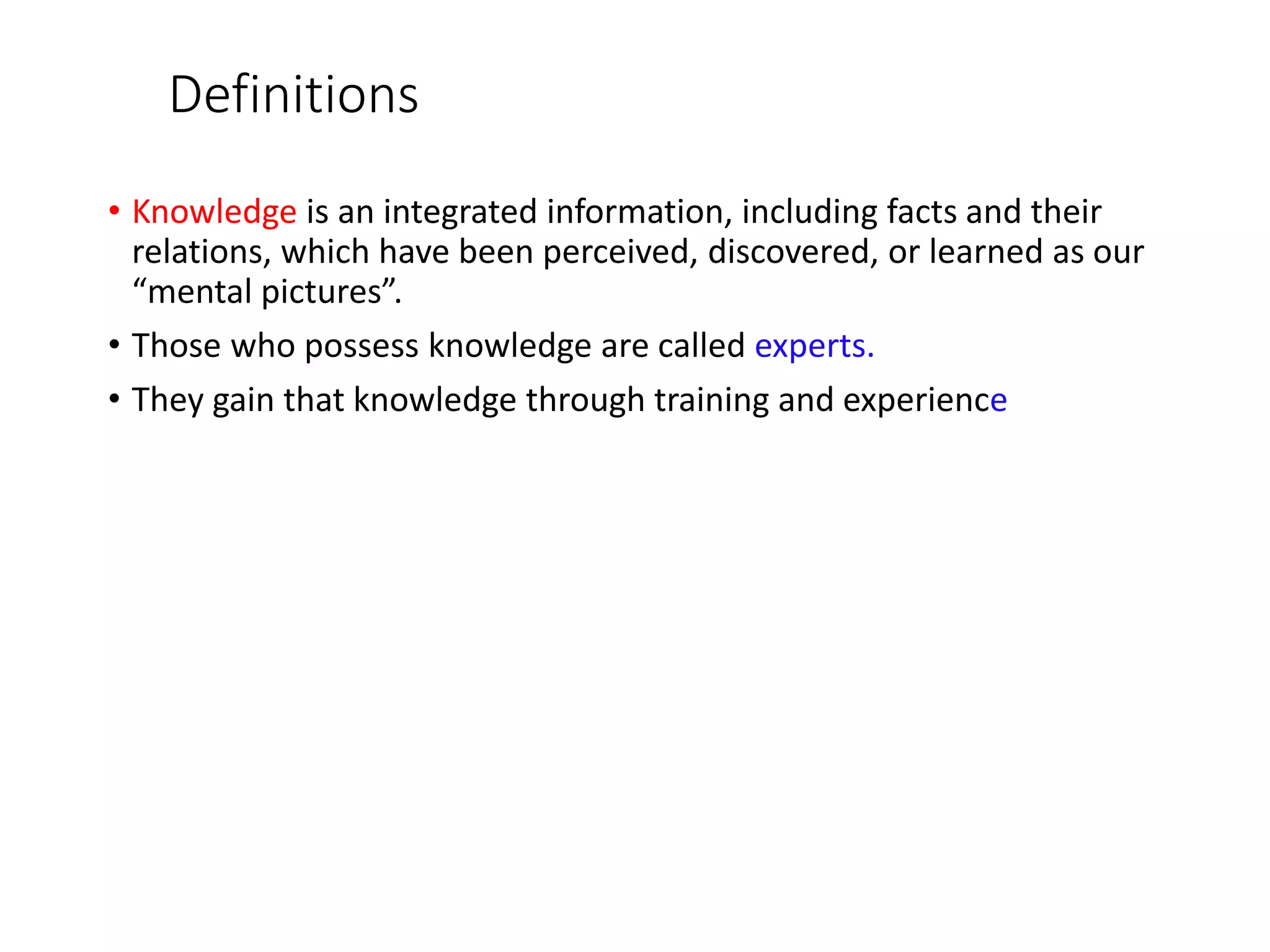 Definitions
• Knowledge is an integrated information, including facts and their
relations, which have been perceived, discovered, or learned as our
“mental pictures”.
• Those who possess knowledge are called experts.
• They gain that knowledge through training and experience
 