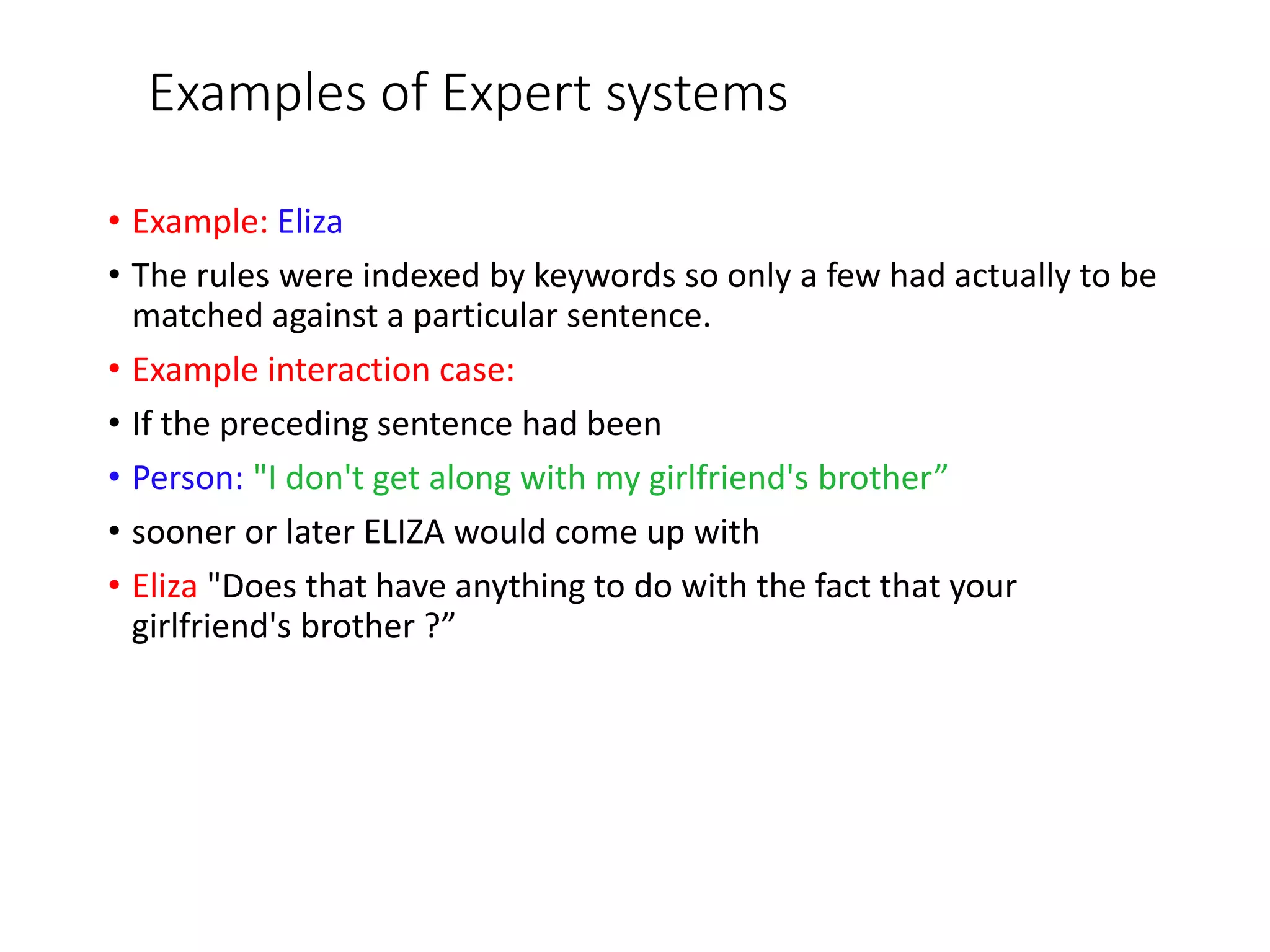 Examples of Expert systems
• Example: Eliza
• The rules were indexed by keywords so only a few had actually to be
matched against a particular sentence.
• Example interaction case:
• If the preceding sentence had been
• Person: "I don't get along with my girlfriend's brother”
• sooner or later ELIZA would come up with
• Eliza "Does that have anything to do with the fact that your
girlfriend's brother ?”
 