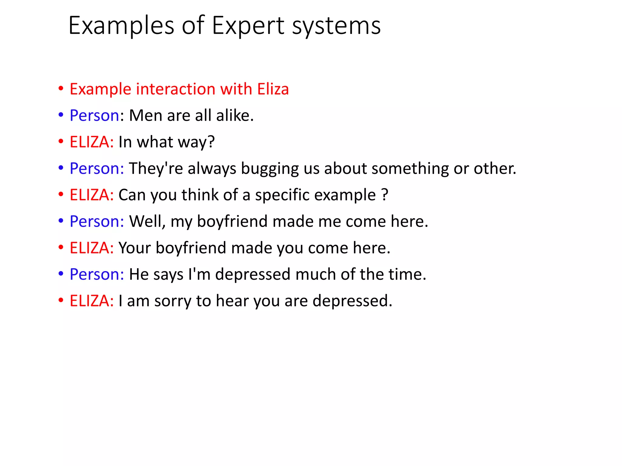Examples of Expert systems
• Example interaction with Eliza
• Person: Men are all alike.
• ELIZA: In what way?
• Person: They're always bugging us about something or other.
• ELIZA: Can you think of a specific example ?
• Person: Well, my boyfriend made me come here.
• ELIZA: Your boyfriend made you come here.
• Person: He says I'm depressed much of the time.
• ELIZA: I am sorry to hear you are depressed.
 