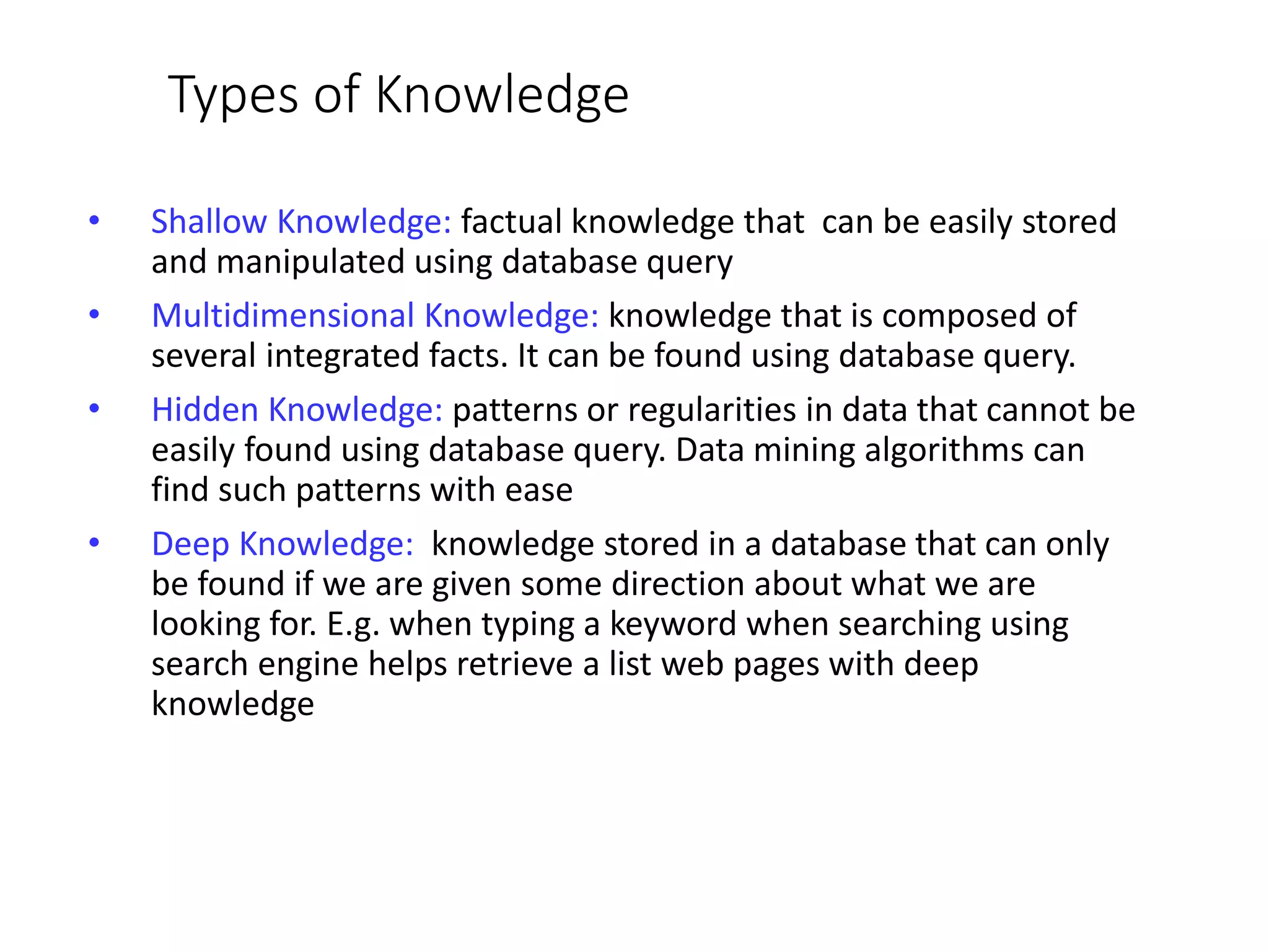 Types of Knowledge
• Shallow Knowledge: factual knowledge that can be easily stored
and manipulated using database query
• Multidimensional Knowledge: knowledge that is composed of
several integrated facts. It can be found using database query.
• Hidden Knowledge: patterns or regularities in data that cannot be
easily found using database query. Data mining algorithms can
find such patterns with ease
• Deep Knowledge: knowledge stored in a database that can only
be found if we are given some direction about what we are
looking for. E.g. when typing a keyword when searching using
search engine helps retrieve a list web pages with deep
knowledge
 