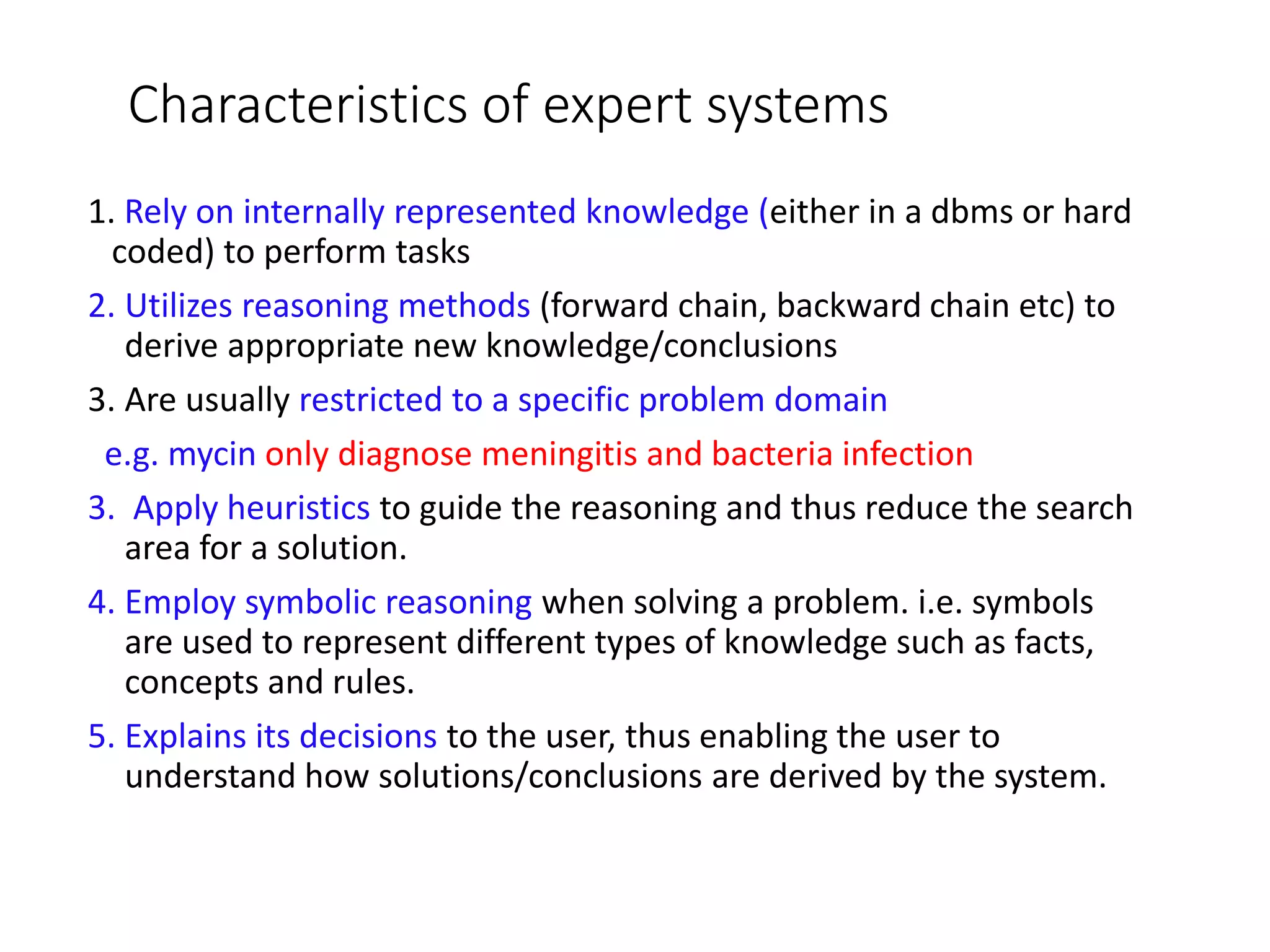 Characteristics of expert systems
1. Rely on internally represented knowledge (either in a dbms or hard
coded) to perform tasks
2. Utilizes reasoning methods (forward chain, backward chain etc) to
derive appropriate new knowledge/conclusions
3. Are usually restricted to a specific problem domain
e.g. mycin only diagnose meningitis and bacteria infection
3. Apply heuristics to guide the reasoning and thus reduce the search
area for a solution.
4. Employ symbolic reasoning when solving a problem. i.e. symbols
are used to represent different types of knowledge such as facts,
concepts and rules.
5. Explains its decisions to the user, thus enabling the user to
understand how solutions/conclusions are derived by the system.
 