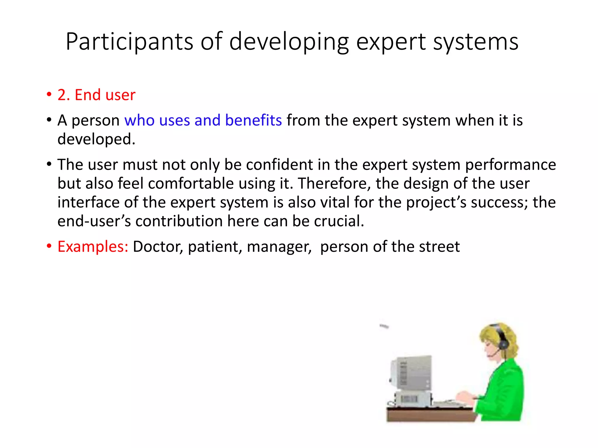 Participants of developing expert systems
• 2. End user
• A person who uses and benefits from the expert system when it is
developed.
• The user must not only be confident in the expert system performance
but also feel comfortable using it. Therefore, the design of the user
interface of the expert system is also vital for the project’s success; the
end-user’s contribution here can be crucial.
• Examples: Doctor, patient, manager, person of the street
 