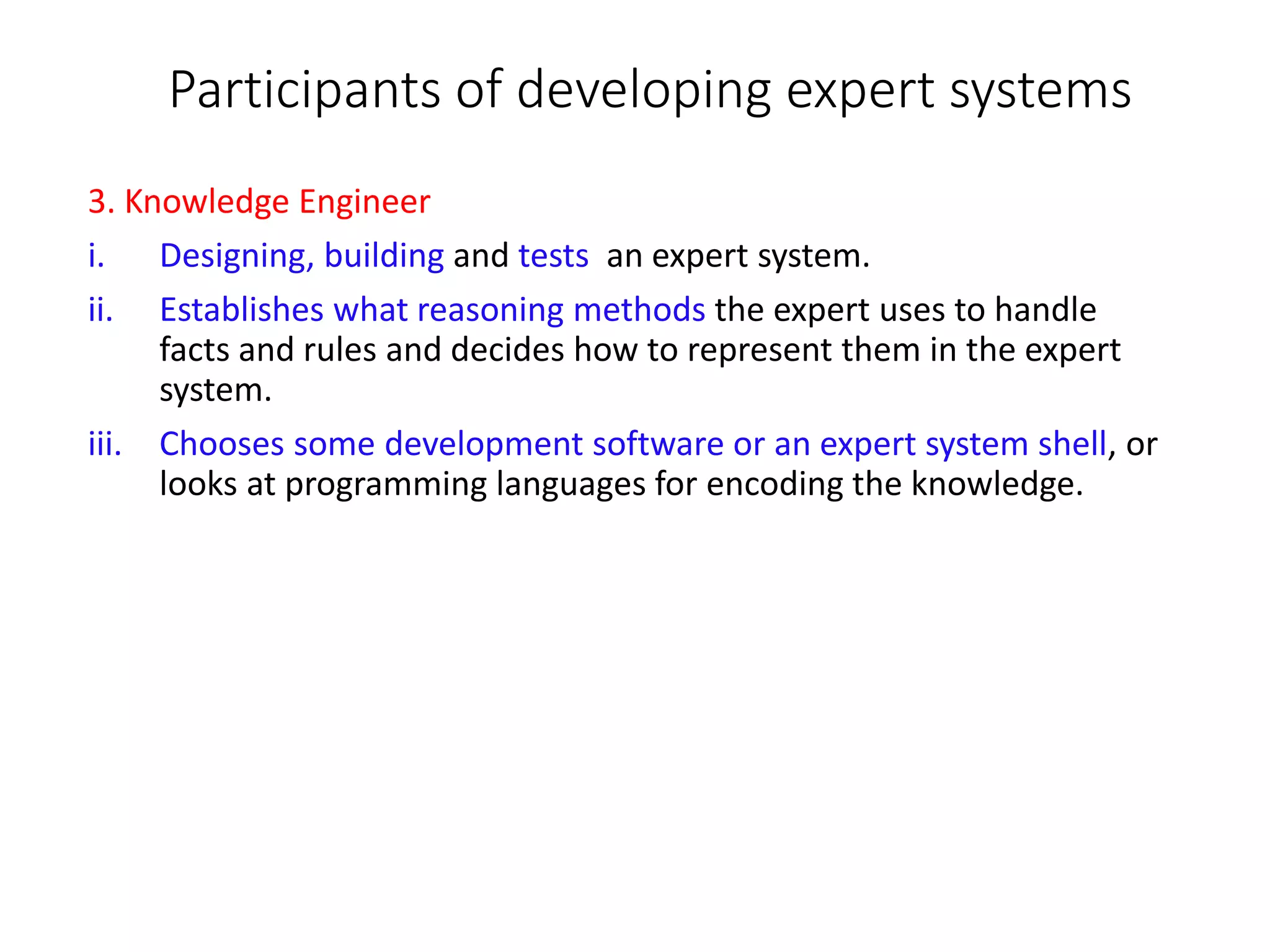 Participants of developing expert systems
3. Knowledge Engineer
i. Designing, building and tests an expert system.
ii. Establishes what reasoning methods the expert uses to handle
facts and rules and decides how to represent them in the expert
system.
iii. Chooses some development software or an expert system shell, or
looks at programming languages for encoding the knowledge.
 