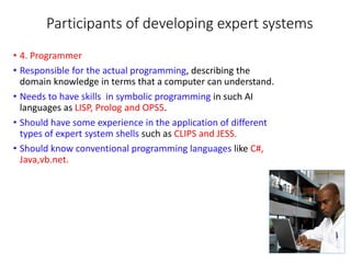 Participants of developing expert systems
• 4. Programmer
• Responsible for the actual programming, describing the
domain knowledge in terms that a computer can understand.
• Needs to have skills in symbolic programming in such AI
languages as LISP, Prolog and OPS5.
• Should have some experience in the application of different
types of expert system shells such as CLIPS and JESS.
• Should know conventional programming languages like C#,
Java,vb.net.
 