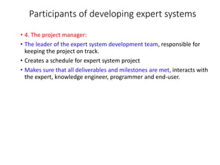 Participants of developing expert systems
• 4. The project manager:
• The leader of the expert system development team, responsible for
keeping the project on track.
• Creates a schedule for expert system project
• Makes sure that all deliverables and milestones are met, interacts with
the expert, knowledge engineer, programmer and end-user.
 