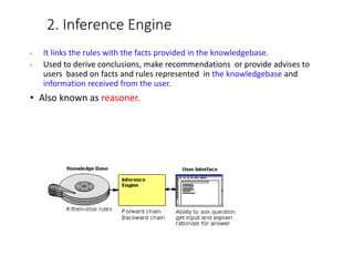 2. Inference Engine
• It links the rules with the facts provided in the knowledgebase.
• Used to derive conclusions, make recommendations or provide advises to
users based on facts and rules represented in the knowledgebase and
information received from the user.
• Also known as reasoner.
 