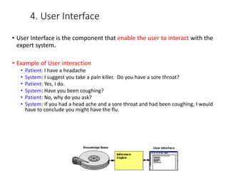 4. User Interface
• User Interface is the component that enable the user to interact with the
expert system.
• Example of User interaction
• Patient: I have a headache
• System: I suggest you take a pain killer. Do you have a sore throat?
• Patient: Yes, I do.
• System: Have you been coughing?
• Patient: No, why do you ask?
• System: If you had a head ache and a sore throat and had been coughing, I would
have to conclude you might have the flu.
 