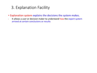 3. Explanation Facility
• Explanation system explains the decisions the system makes.
• It allows a user or decision maker to understand how the expert system
arrived at certain conclusions or results
 