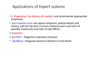 Applications of Expert systems
• 4. Diagnosing the disease of a patient and recommends appropriate
treatment.
• Such systems such asks about symptoms, patient details and
history, calls for lab tests if unsure, balances pro’s and con’s of
possible treatments and risks of side effects.
• Examples:
• (a) PUFF :- Diagonise respiratory diseases
• (b) Mycin: -Diagonise bacteria infections in the blood
 