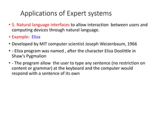 Applications of Expert systems
• 5. Natural language interfaces to allow interaction between users and
computing devices through natural language.
• Example: Eliza
• Developed by MIT computer scientist Joseph Weizenbaum, 1966
• - Eliza program was named , after the character Eliza Doolittle in
Shaw's Pygmalion
• - The program allow the user to type any sentence (no restriction on
content or grammar) at the keyboard and the computer would
respond with a sentence of its own
 