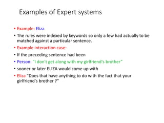 Examples of Expert systems
• Example: Eliza
• The rules were indexed by keywords so only a few had actually to be
matched against a particular sentence.
• Example interaction case:
• If the preceding sentence had been
• Person: "I don't get along with my girlfriend's brother”
• sooner or later ELIZA would come up with
• Eliza "Does that have anything to do with the fact that your
girlfriend's brother ?”
 