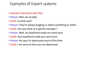 Examples of Expert systems
• Example interaction with Eliza
• Person: Men are all alike.
• ELIZA: In what way?
• Person: They're always bugging us about something or other.
• ELIZA: Can you think of a specific example ?
• Person: Well, my boyfriend made me come here.
• ELIZA: Your boyfriend made you come here.
• Person: He says I'm depressed much of the time.
• ELIZA: I am sorry to hear you are depressed.
 