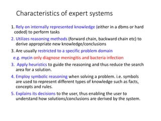 Characteristics of expert systems
1. Rely on internally represented knowledge (either in a dbms or hard
coded) to perform tasks
2. Utilizes reasoning methods (forward chain, backward chain etc) to
derive appropriate new knowledge/conclusions
3. Are usually restricted to a specific problem domain
e.g. mycin only diagnose meningitis and bacteria infection
3. Apply heuristics to guide the reasoning and thus reduce the search
area for a solution.
4. Employ symbolic reasoning when solving a problem. i.e. symbols
are used to represent different types of knowledge such as facts,
concepts and rules.
5. Explains its decisions to the user, thus enabling the user to
understand how solutions/conclusions are derived by the system.
 