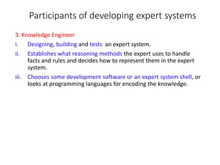 Participants of developing expert systems
3. Knowledge Engineer
i. Designing, building and tests an expert system.
ii. Establishes what reasoning methods the expert uses to handle
facts and rules and decides how to represent them in the expert
system.
iii. Chooses some development software or an expert system shell, or
looks at programming languages for encoding the knowledge.
 