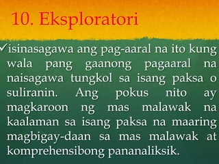 10. Eksploratori
isinasagawa ang pag-aaral na ito kung
wala pang gaanong pagaaral na
naisagawa tungkol sa isang paksa o
suliranin. Ang pokus nito ay
magkaroon ng mas malawak na
kaalaman sa isang paksa na maaring
magbigay-daan sa mas malawak at
komprehensibong pananaliksik.
 