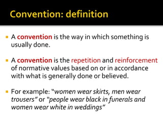  A convention is the way in which something is
usually done.
 A convention is the repetition and reinforcement
of normative values based on or in accordance
with what is generally done or believed.
 For example: “women wear skirts, men wear
trousers” or “people wear black in funerals and
women wear white in weddings”
 