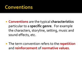  Conventions are the typical characteristics
particular to a specific genre. For example
the characters, storyline, setting, music and
sound effects, etc.
 The term convention refers to the repetition
and reinforcement of normative values.
 