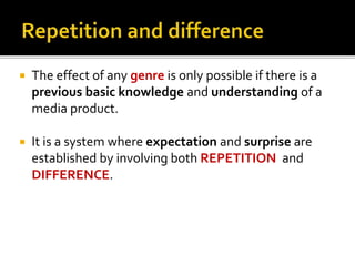  The effect of any genre is only possible if there is a
previous basic knowledge and understanding of a
media product.
 It is a system where expectation and surprise are
established by involving both REPETITION and
DIFFERENCE.
 