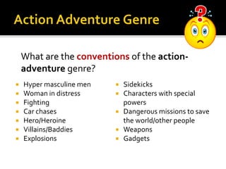  Hyper masculine men
 Woman in distress
 Fighting
 Car chases
 Hero/Heroine
 Villains/Baddies
 Explosions
 Sidekicks
 Characters with special
powers
 Dangerous missions to save
the world/other people
 Weapons
 Gadgets
What are the conventions of the action-
adventure genre?
 